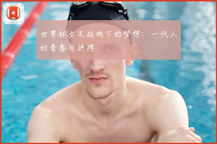 世界杯女足战袍下的梦想：一代人的青春与拼搏