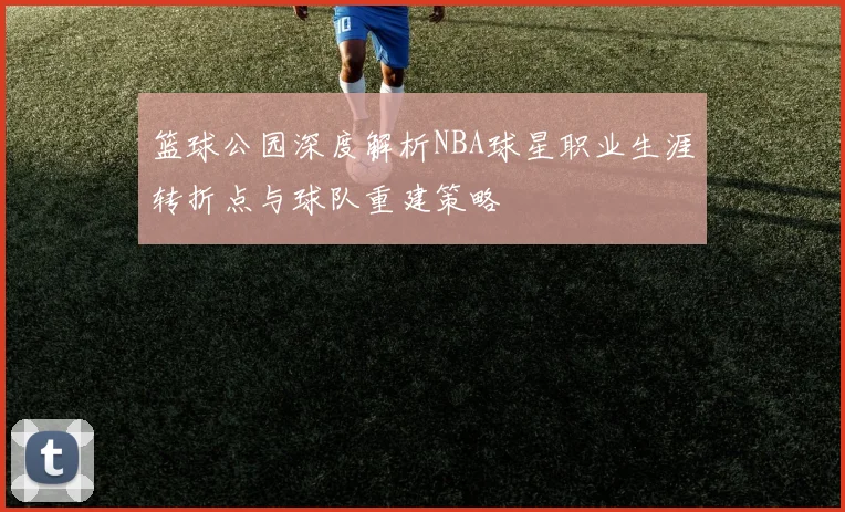篮球公园深度解析NBA球星职业生涯转折点与球队重建策略