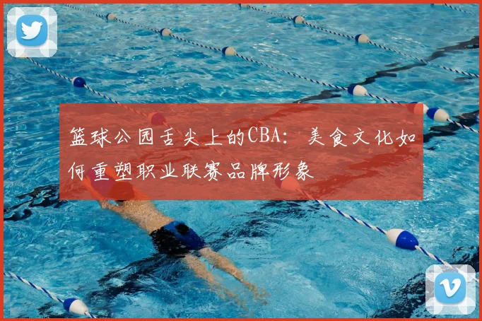 篮球公园舌尖上的CBA：美食文化如何重塑职业联赛品牌形象