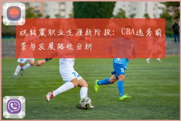 祝铭震职业生涯新阶段：CBA选秀前景与发展路径分析