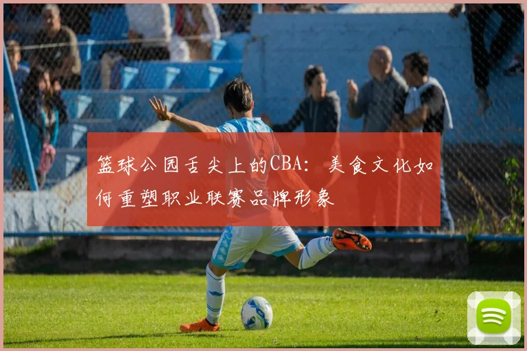 篮球公园舌尖上的CBA：美食文化如何重塑职业联赛品牌形象