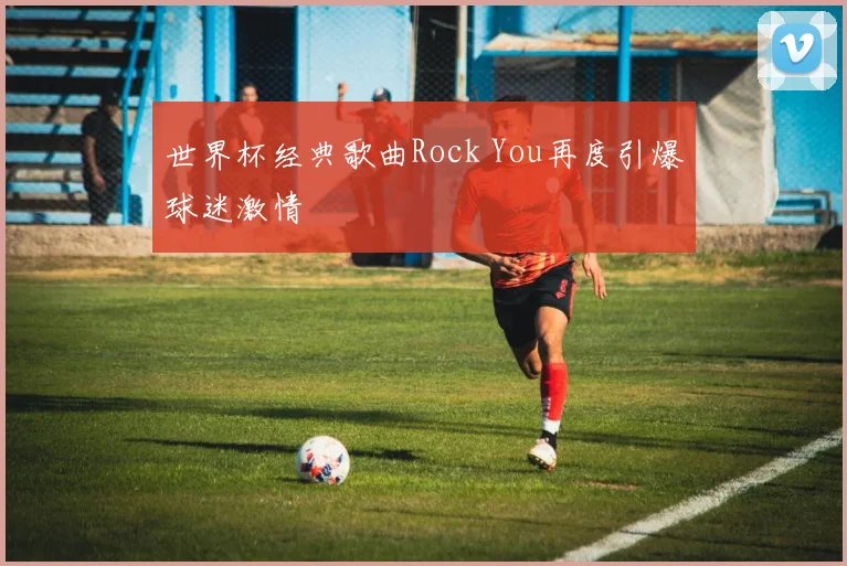 世界杯经典歌曲Rock You再度引爆球迷激情