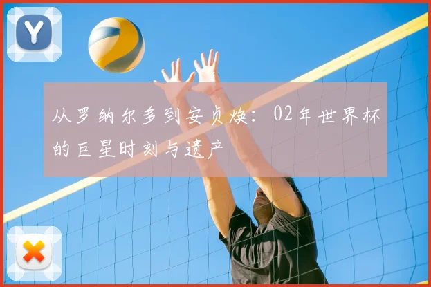 从罗纳尔多到安贞焕:02年世界杯的巨星时刻与遗产