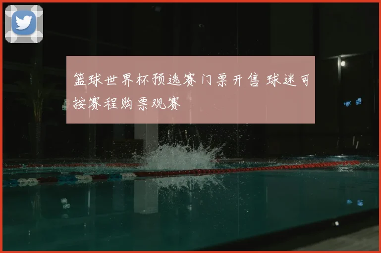 篮球世界杯预选赛门票开售 球迷可按赛程购票观赛