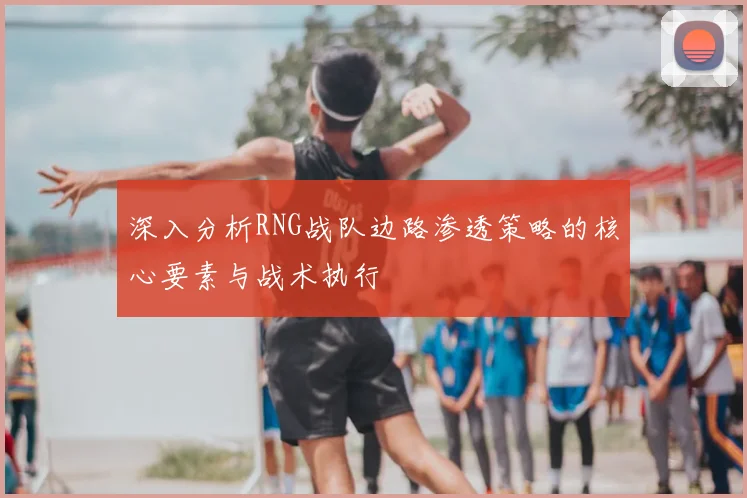 深入分析RNG战队边路渗透策略的核心要素与战术执行