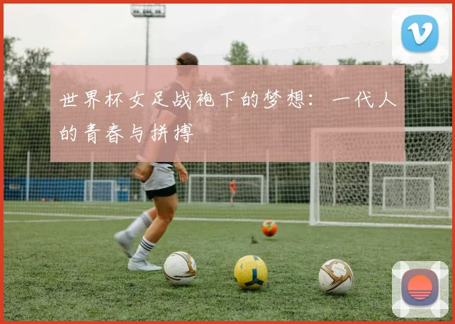 世界杯女足战袍下的梦想：一代人的青春与拼搏