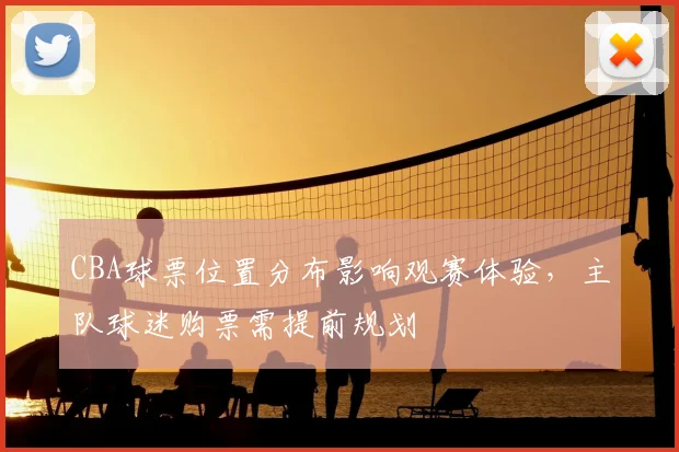CBA球票位置分布影响观赛体验，主队球迷购票需提前规划