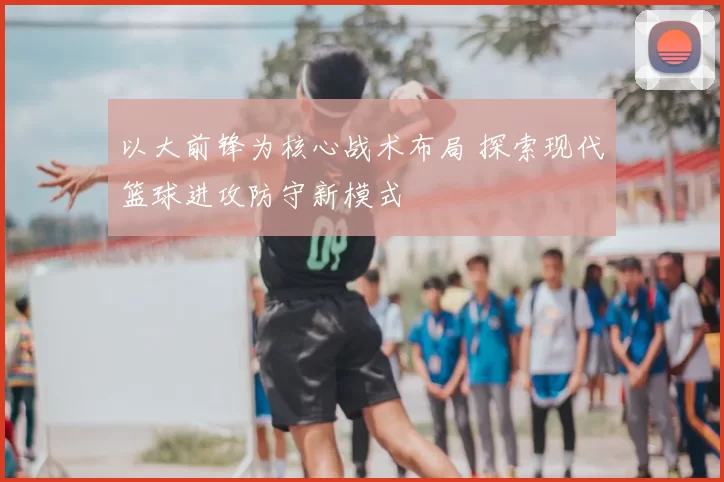以大前锋为核心战术布局 探索现代篮球进攻防守新模式