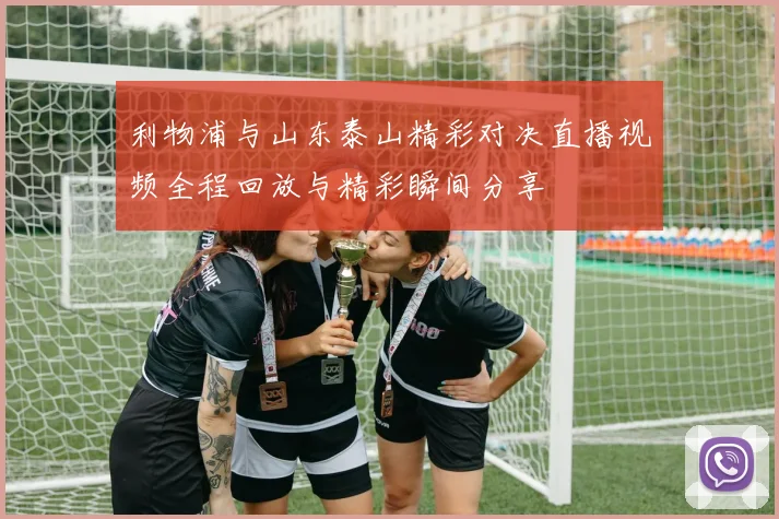 利物浦与山东泰山精彩对决直播视频全程回放与精彩瞬间分享