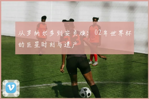 从罗纳尔多到安贞焕:02年世界杯的巨星时刻与遗产