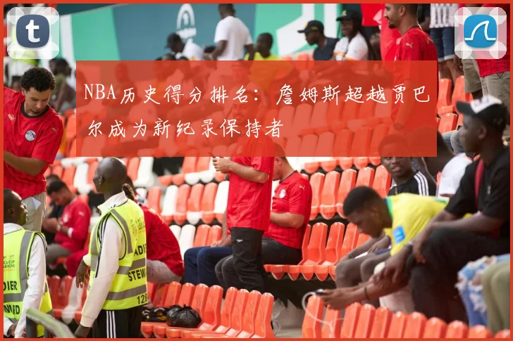 NBA历史得分排名：詹姆斯超越贾巴尔成为新纪录保持者
