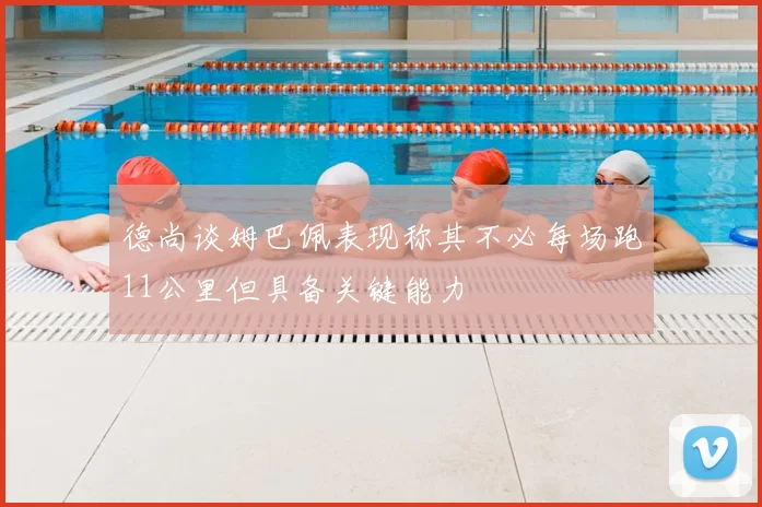 德尚谈姆巴佩表现称其不必每场跑11公里但具备关键能力