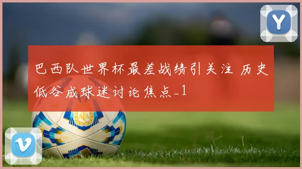 巴西队世界杯最差战绩引关注 历史低谷成球迷讨论焦点_1
