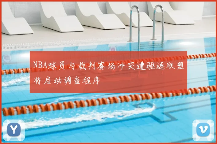 NBA球员与裁判赛场冲突遭驱逐联盟将启动调查程序