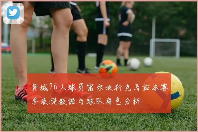 费城76人球员富尔坎科克马兹本赛季表现数据与球队角色分析