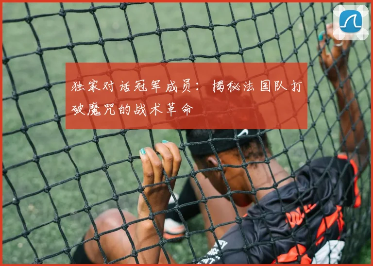 独家对话冠军成员：揭秘法国队打破魔咒的战术革命