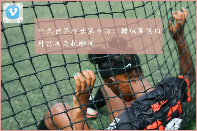 昨天世界杯独家专访:揭秘赛场内外的决定性瞬间