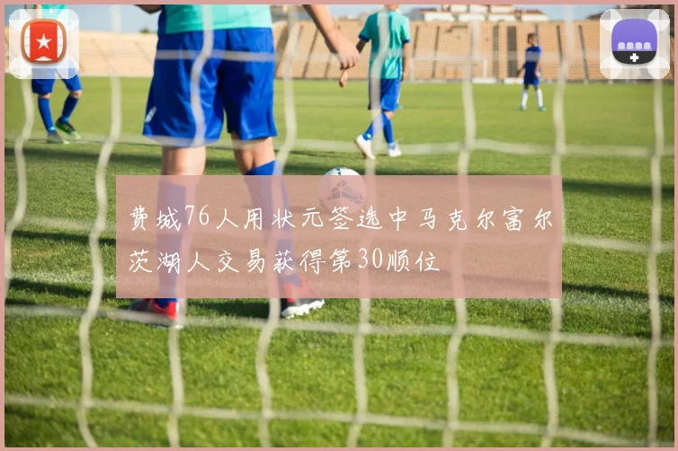费城76人用状元签选中马克尔富尔茨湖人交易获得第30顺位