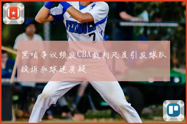 黑哨争议频发CBA裁判尺度引发球队投诉和球迷质疑