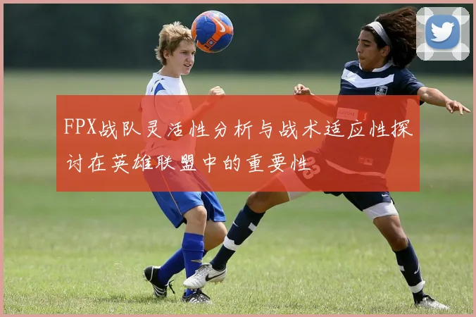 FPX战队灵活性分析与战术适应性探讨在英雄联盟中的重要性