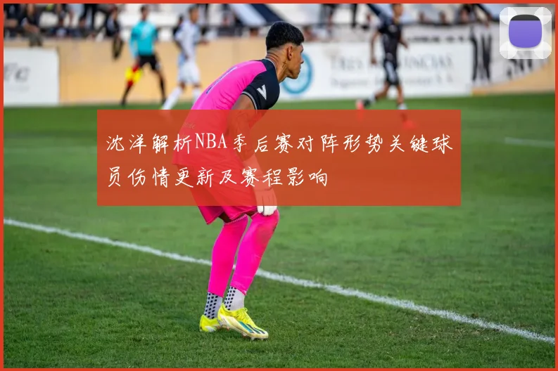 沈洋解析NBA季后赛对阵形势关键球员伤情更新及赛程影响