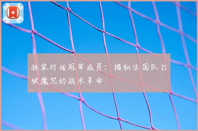 独家对话冠军成员:揭秘法国队打破魔咒的战术革命