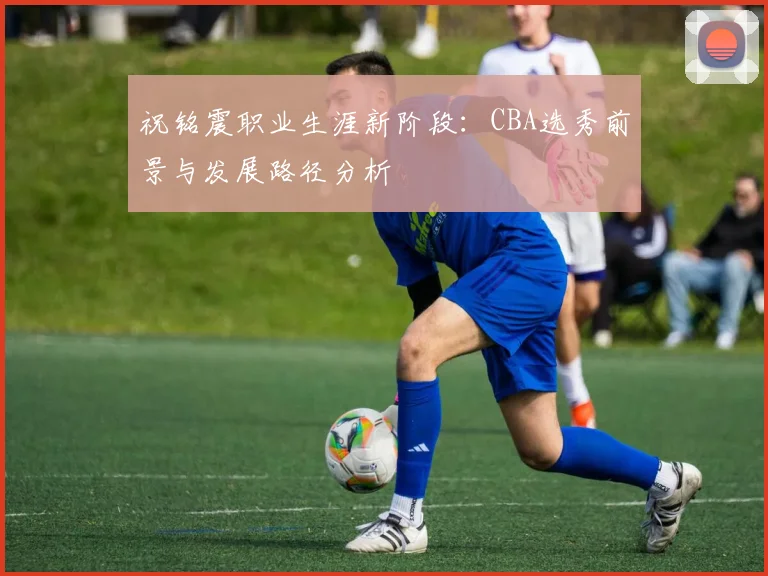 祝铭震职业生涯新阶段:CBA选秀前景与发展路径分析