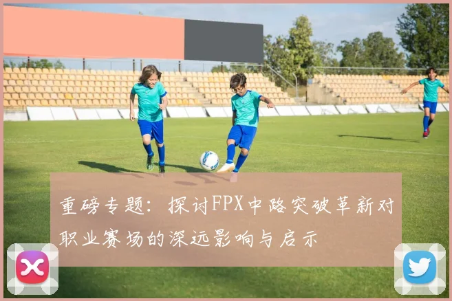 重磅专题：探讨FPX中路突破革新对职业赛场的深远影响与启示