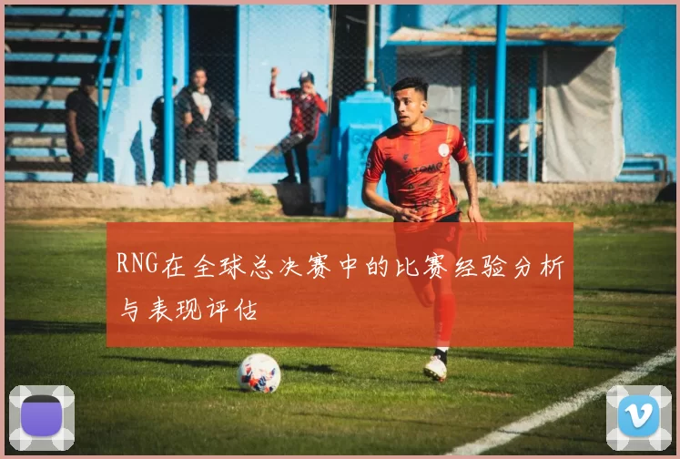 RNG在全球总决赛中的比赛经验分析与表现评估