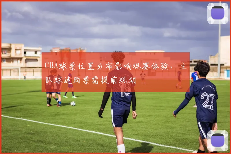CBA球票位置分布影响观赛体验，主队球迷购票需提前规划