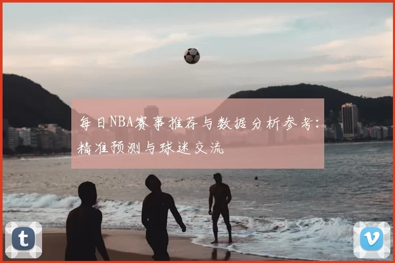 每日NBA赛事推荐与数据分析参考：精准预测与球迷交流