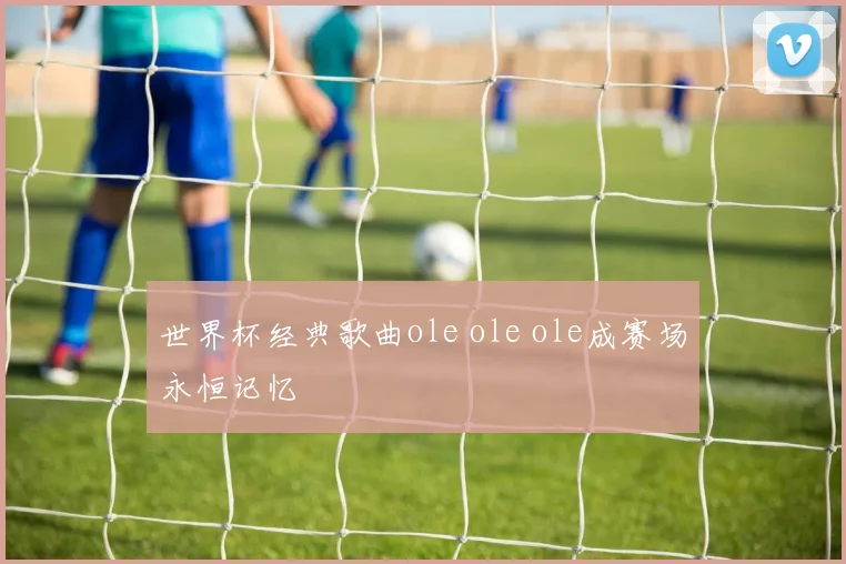 世界杯经典歌曲ole ole ole成赛场永恒记忆