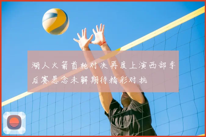 湖人火箭首轮对决再度上演西部季后赛悬念未解期待精彩对抗