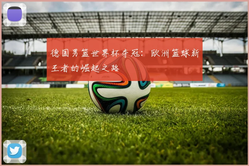 德国男篮世界杯夺冠：欧洲篮球新王者的崛起之路