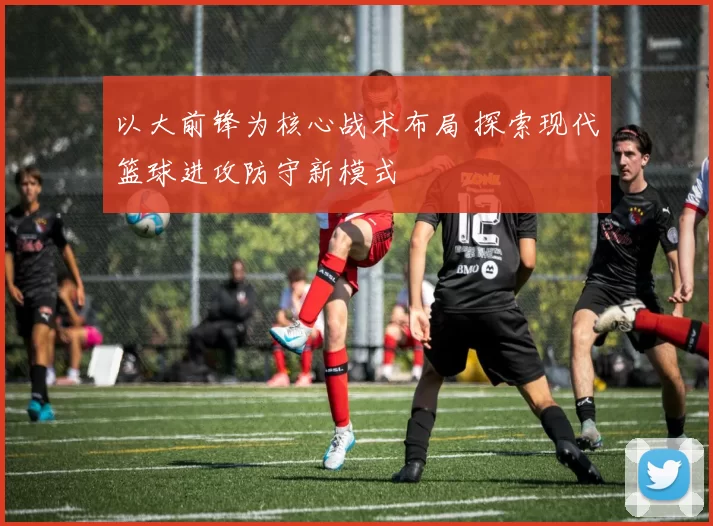 以大前锋为核心战术布局 探索现代篮球进攻防守新模式