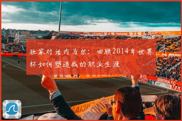 独家对话内马尔：回顾2014年世界杯如何塑造我的职业生涯