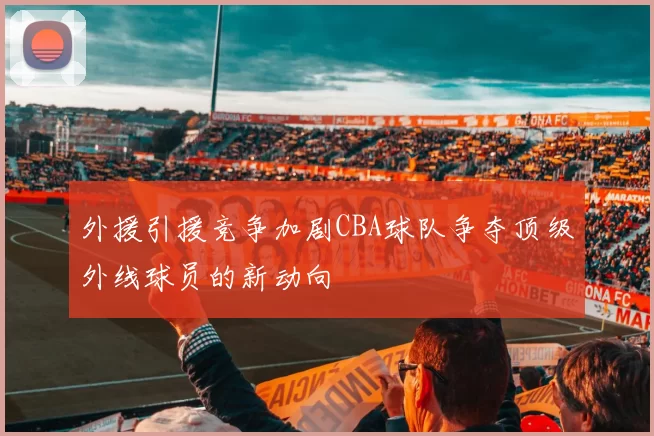 外援引援竞争加剧CBA球队争夺顶级外线球员的新动向