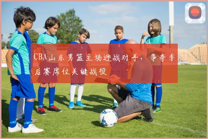 CBA山东男篮主场迎战对手，争夺季后赛席位关键战役