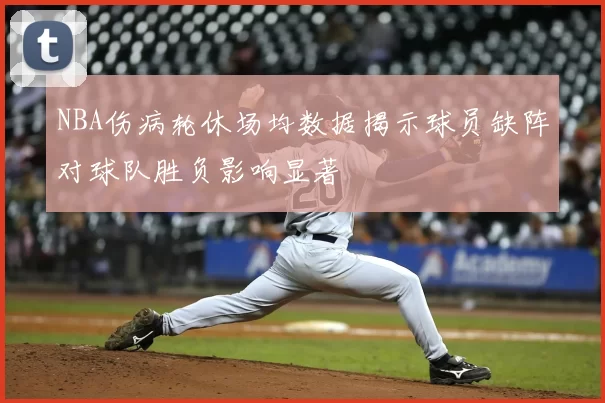 NBA伤病轮休场均数据揭示球员缺阵对球队胜负影响显著