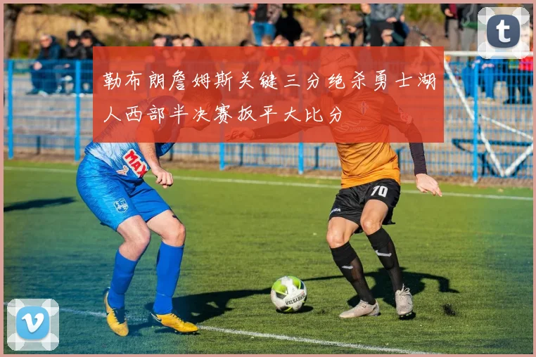 勒布朗詹姆斯关键三分绝杀勇士湖人西部半决赛扳平大比分