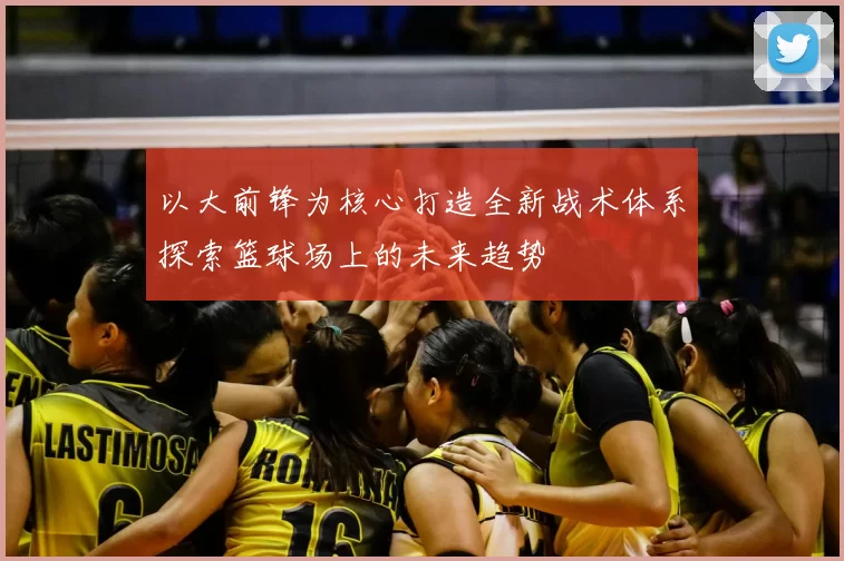 以大前锋为核心打造全新战术体系探索篮球场上的未来趋势