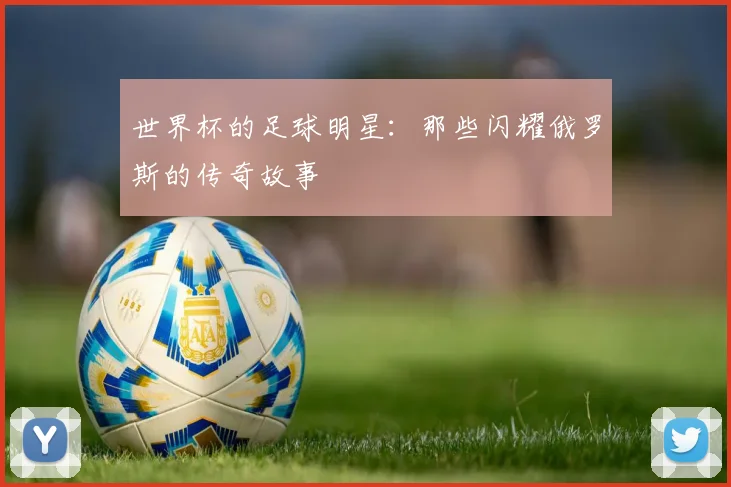 世界杯的足球明星:那些闪耀俄罗斯的传奇故事