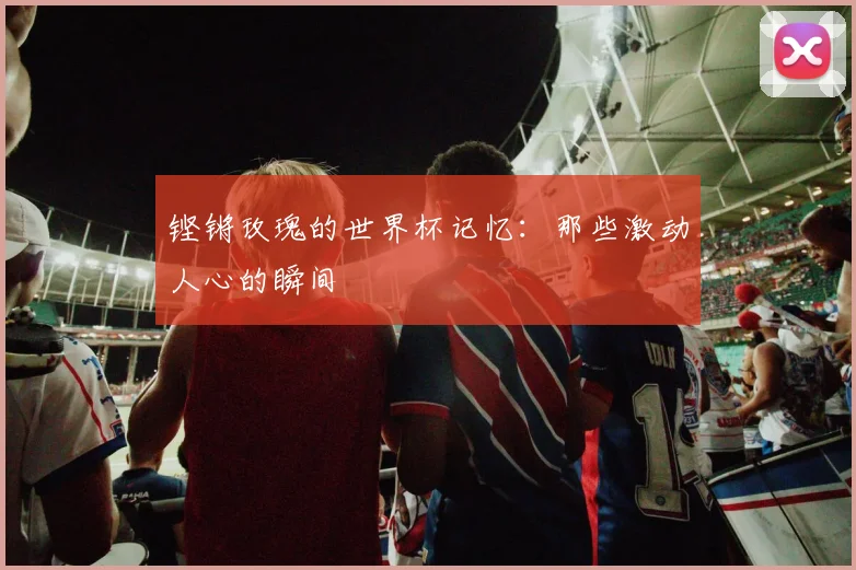铿锵玫瑰的世界杯记忆：那些激动人心的瞬间