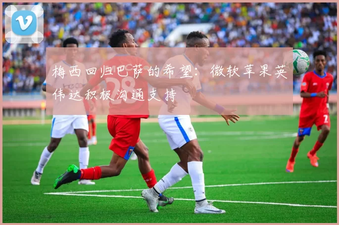 梅西回归巴萨的希望：微软苹果英伟达积极沟通支持