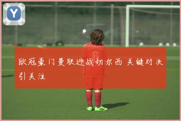 欧冠豪门曼联迎战切尔西 关键对决引关注