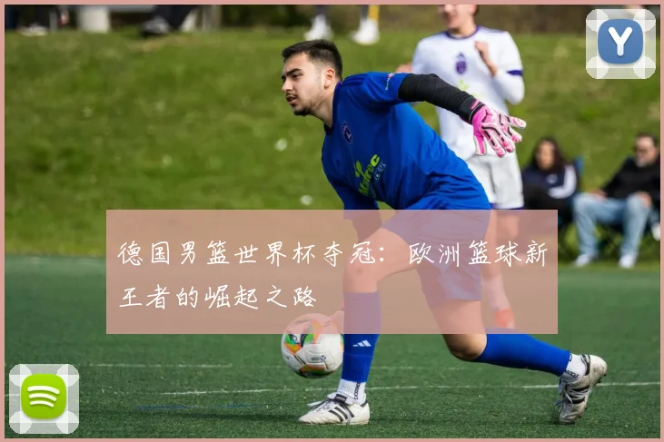 德国男篮世界杯夺冠:欧洲篮球新王者的崛起之路