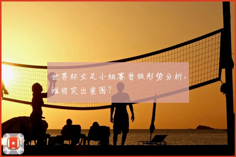 世界杯女足小组赛晋级形势分析,谁将突出重围?