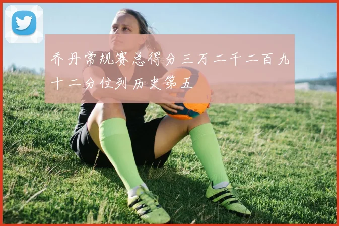 乔丹常规赛总得分三万二千二百九十二分位列历史第五