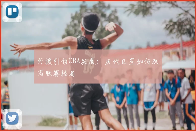 外援引领CBA发展：历代巨星如何改写联赛格局