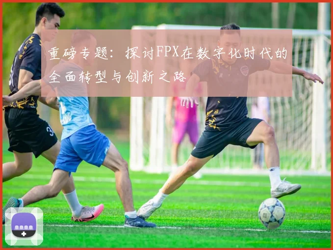 重磅专题：探讨FPX在数字化时代的全面转型与创新之路